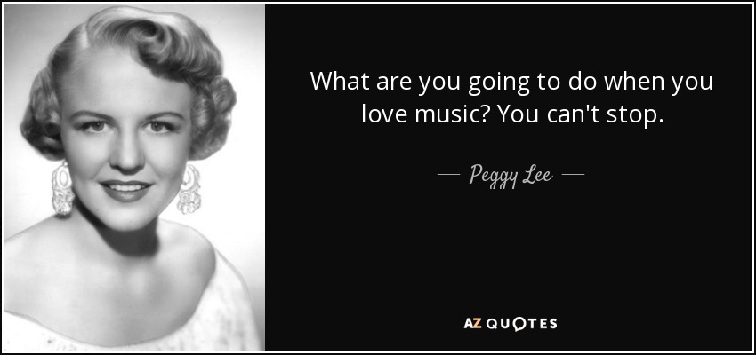 What are you going to do when you love music? You can't stop. - Peggy Lee