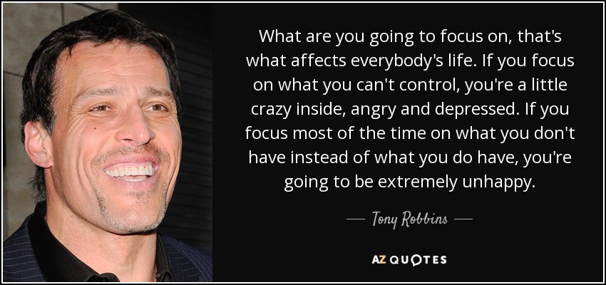 What are you going to focus on, that's what affects everybody's life. If you focus on what you can't control, you're a little crazy inside, angry and depressed. If you focus most of the time on what you don't have instead of what you do have, you're going to be extremely unhappy. - Tony Robbins