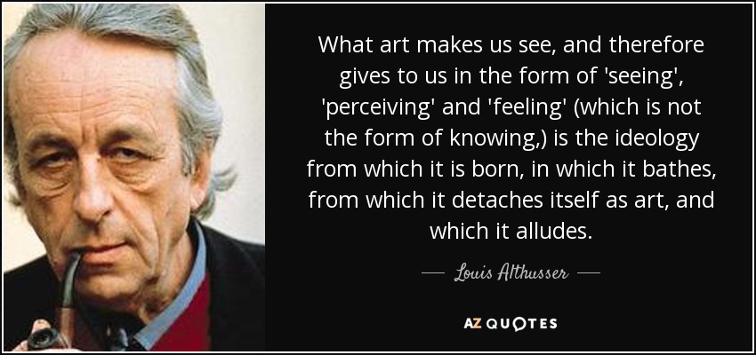 What art makes us see, and therefore gives to us in the form of 'seeing', 'perceiving' and 'feeling' (which is not the form of knowing,) is the ideology from which it is born, in which it bathes, from which it detaches itself as art, and which it alludes. - Louis Althusser