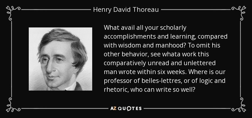 What avail all your scholarly accomplishments and learning, compared with wisdom and manhood? To omit his other behavior, see whata work this comparatively unread and unlettered man wrote within six weeks. Where is our professor of belles-lettres, or of logic and rhetoric, who can write so well? - Henry David Thoreau