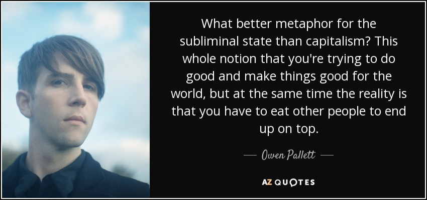 What better metaphor for the subliminal state than capitalism? This whole notion that you're trying to do good and make things good for the world, but at the same time the reality is that you have to eat other people to end up on top. - Owen Pallett