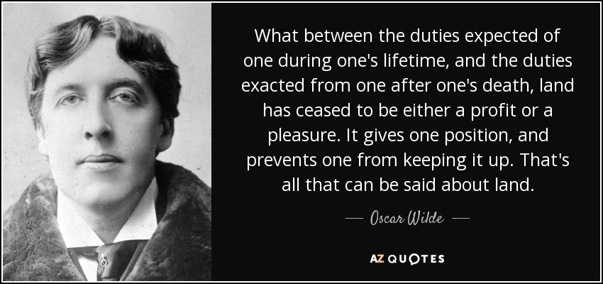 What between the duties expected of one during one's lifetime, and the duties exacted from one after one's death, land has ceased to be either a profit or a pleasure. It gives one position, and prevents one from keeping it up. That's all that can be said about land. - Oscar Wilde