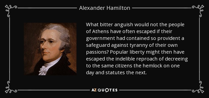 What bitter anguish would not the people of Athens have often escaped if their government had contained so provident a safeguard against tyranny of their own passions? Popular liberty might then have escaped the indelible reproach of decreeing to the same citizens the hemlock on one day and statutes the next. - Alexander Hamilton