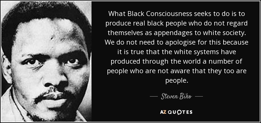What Black Consciousness seeks to do is to produce real black people who do not regard themselves as appendages to white society. We do not need to apologise for this because it is true that the white systems have produced through the world a number of people who are not aware that they too are people. - Steven Biko
