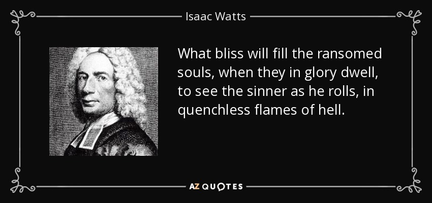 What bliss will fill the ransomed souls, when they in glory dwell, to see the sinner as he rolls, in quenchless flames of hell. - Isaac Watts