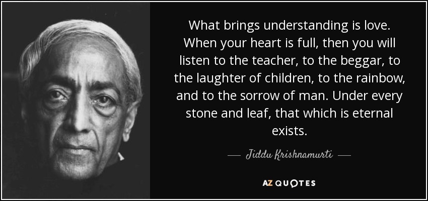 What brings understanding is love. When your heart is full, then you will listen to the teacher, to the beggar, to the laughter of children, to the rainbow, and to the sorrow of man. Under every stone and leaf, that which is eternal exists. - Jiddu Krishnamurti