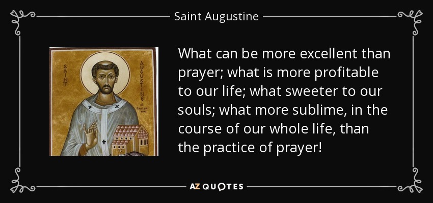 What can be more excellent than prayer; what is more profitable to our life; what sweeter to our souls; what more sublime, in the course of our whole life, than the practice of prayer! - Saint Augustine