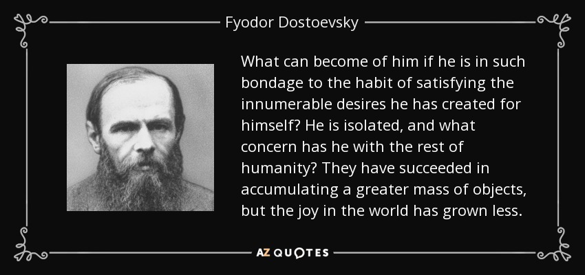 What can become of him if he is in such bondage to the habit of satisfying the innumerable desires he has created for himself? He is isolated, and what concern has he with the rest of humanity? They have succeeded in accumulating a greater mass of objects, but the joy in the world has grown less. - Fyodor Dostoevsky