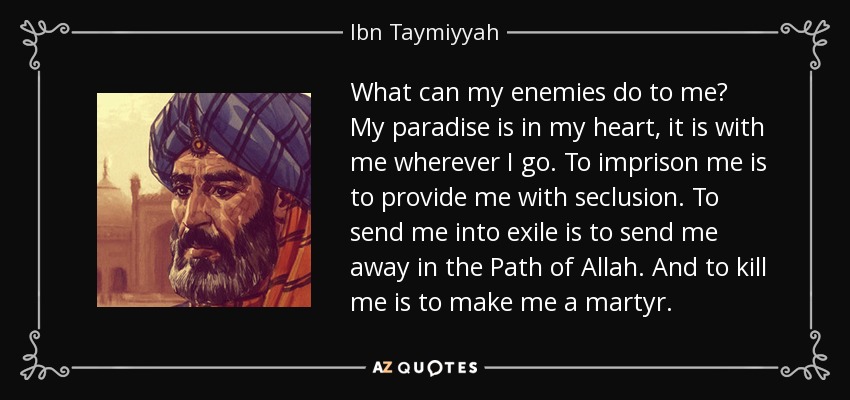 What can my enemies do to me? My paradise is in my heart, it is with me wherever I go. To imprison me is to provide me with seclusion. To send me into exile is to send me away in the Path of Allah. And to kill me is to make me a martyr. - Ibn Taymiyyah