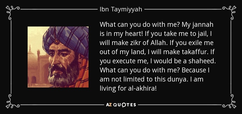 What can you do with me? My jannah is in my heart! If you take me to jail, I will make zikr of Allah. If you exile me out of my land, I will make takaffur. If you execute me, I would be a shaheed. What can you do with me? Because I am not limited to this dunya. I am living for al-akhira! - Ibn Taymiyyah