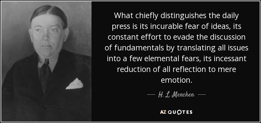 What chiefly distinguishes the daily press is its incurable fear of ideas, its constant effort to evade the discussion of fundamentals by translating all issues into a few elemental fears, its incessant reduction of all reflection to mere emotion. - H. L. Mencken
