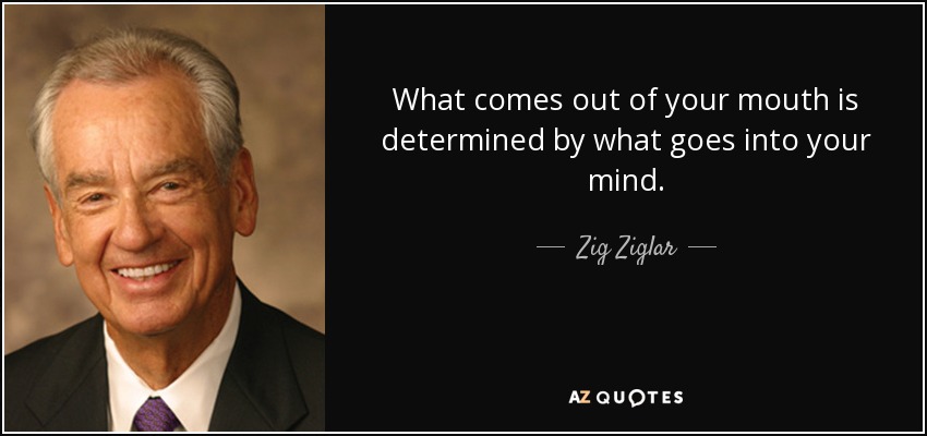 What comes out of your mouth is determined by what goes into your mind. - Zig Ziglar