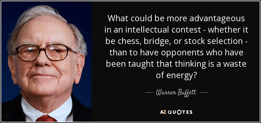 What could be more advantageous in an intellectual contest - whether it be chess, bridge, or stock selection - than to have opponents who have been taught that thinking is a waste of energy? - Warren Buffett