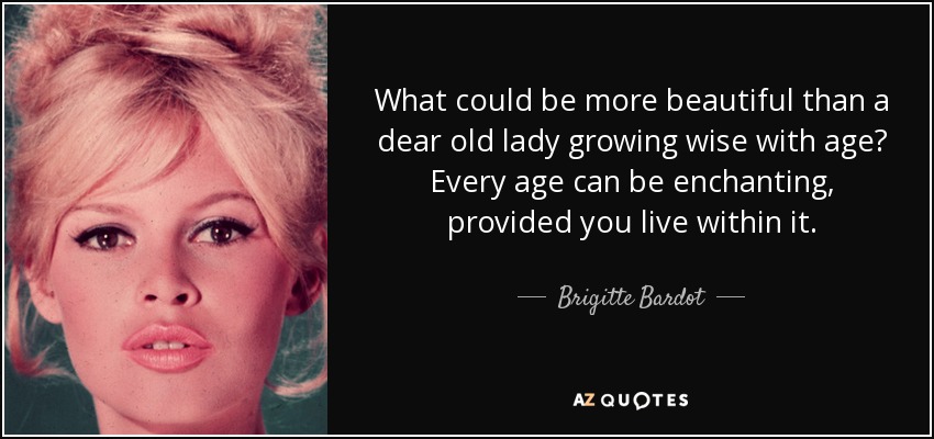 What could be more beautiful than a dear old lady growing wise with age? Every age can be enchanting, provided you live within it. - Brigitte Bardot