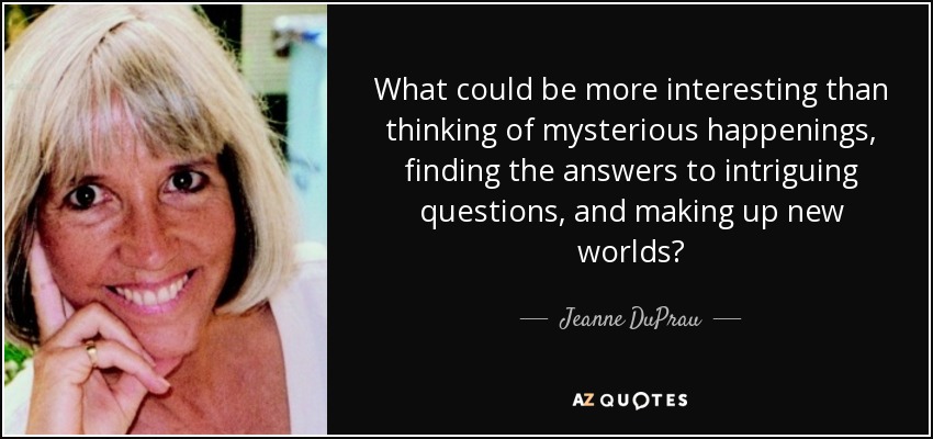 What could be more interesting than thinking of mysterious happenings, finding the answers to intriguing questions, and making up new worlds? - Jeanne DuPrau