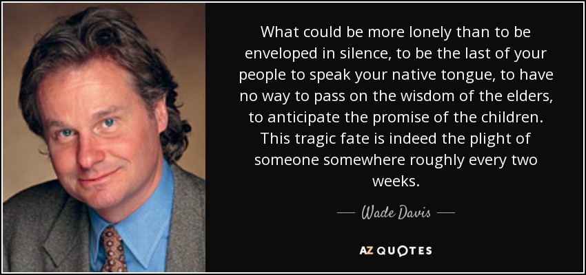 What could be more lonely than to be enveloped in silence, to be the last of your people to speak your native tongue, to have no way to pass on the wisdom of the elders, to anticipate the promise of the children. This tragic fate is indeed the plight of someone somewhere roughly every two weeks. - Wade Davis