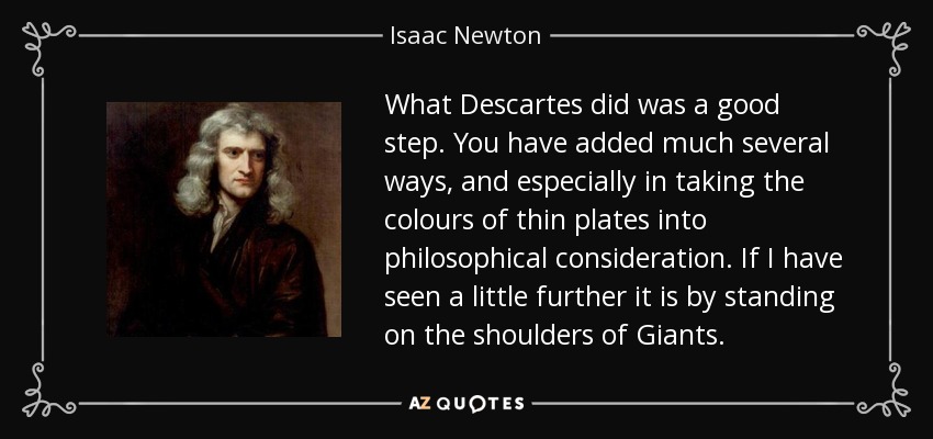 What Descartes did was a good step. You have added much several ways, and especially in taking the colours of thin plates into philosophical consideration. If I have seen a little further it is by standing on the shoulders of Giants. - Isaac Newton