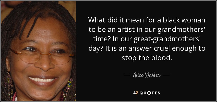 What did it mean for a black woman to be an artist in our grandmothers' time? In our great-grandmothers' day? It is an answer cruel enough to stop the blood. - Alice Walker