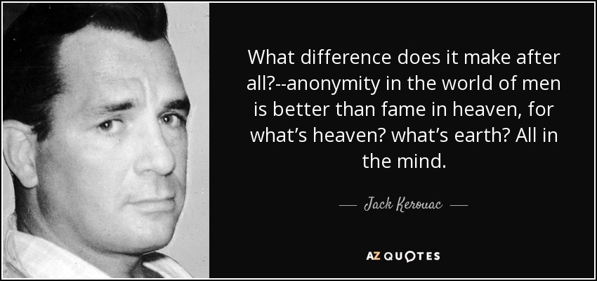 What difference does it make after all?--anonymity in the world of men is better than fame in heaven, for what’s heaven? what’s earth? All in the mind. - Jack Kerouac