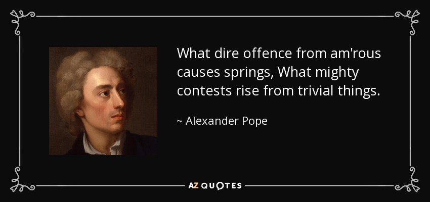 What dire offence from am'rous causes springs, What mighty contests rise from trivial things. - Alexander Pope