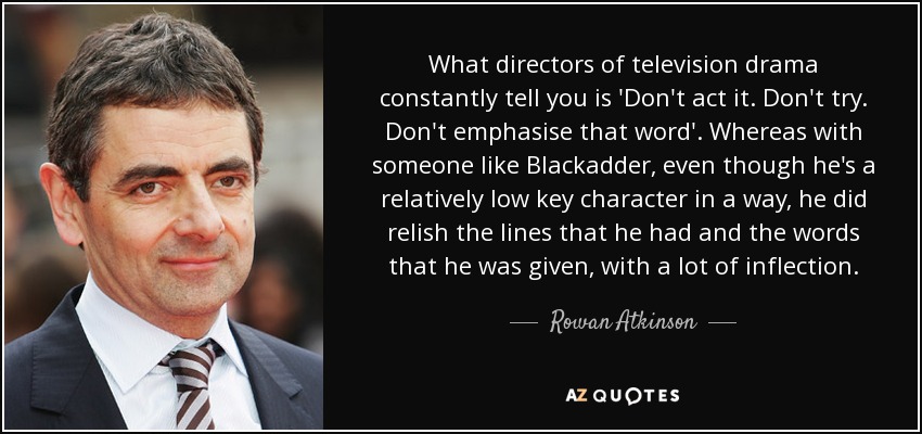 What directors of television drama constantly tell you is 'Don't act it. Don't try. Don't emphasise that word'. Whereas with someone like Blackadder, even though he's a relatively low key character in a way, he did relish the lines that he had and the words that he was given, with a lot of inflection. - Rowan Atkinson