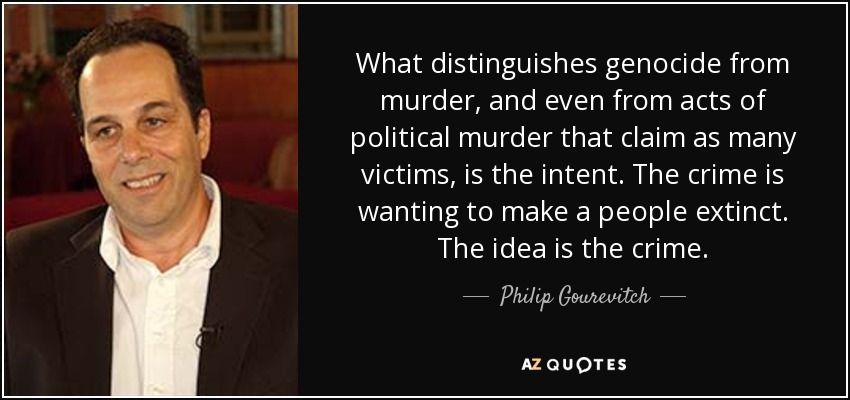 What distinguishes genocide from murder, and even from acts of political murder that claim as many victims, is the intent. The crime is wanting to make a people extinct. The idea is the crime. - Philip Gourevitch