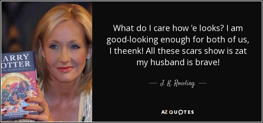What do I care how 'e looks? I am good-looking enough for both of us, I theenk! All these scars show is zat my husband is brave! - J. K. Rowling