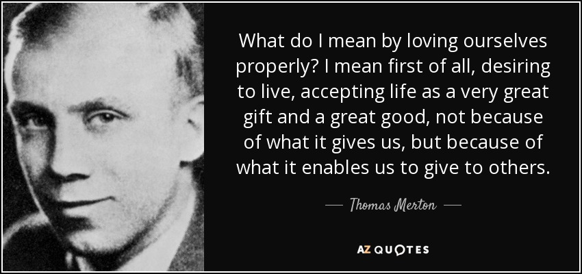What do I mean by loving ourselves properly? I mean first of all, desiring to live, accepting life as a very great gift and a great good, not because of what it gives us, but because of what it enables us to give to others. - Thomas Merton