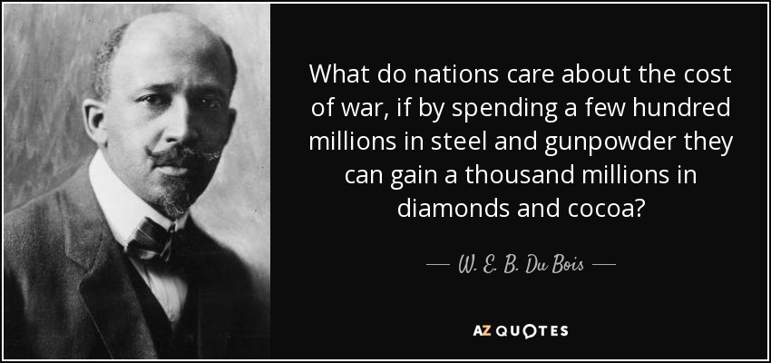 What do nations care about the cost of war, if by spending a few hundred millions in steel and gunpowder they can gain a thousand millions in diamonds and cocoa? - W. E. B. Du Bois