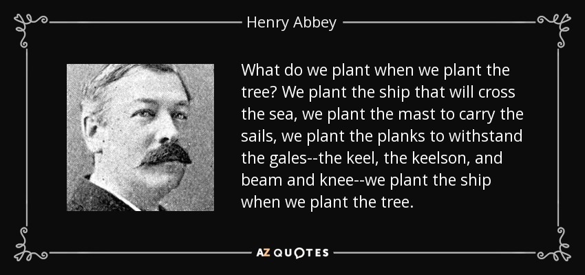 What do we plant when we plant the tree? We plant the ship that will cross the sea, we plant the mast to carry the sails, we plant the planks to withstand the gales--the keel, the keelson, and beam and knee--we plant the ship when we plant the tree. - Henry Abbey