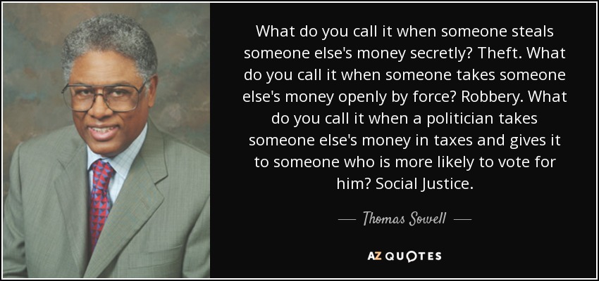 What do you call it when someone steals someone else's money secretly? Theft. What do you call it when someone takes someone else's money openly by force? Robbery. What do you call it when a politician takes someone else's money in taxes and gives it to someone who is more likely to vote for him? Social Justice. - Thomas Sowell