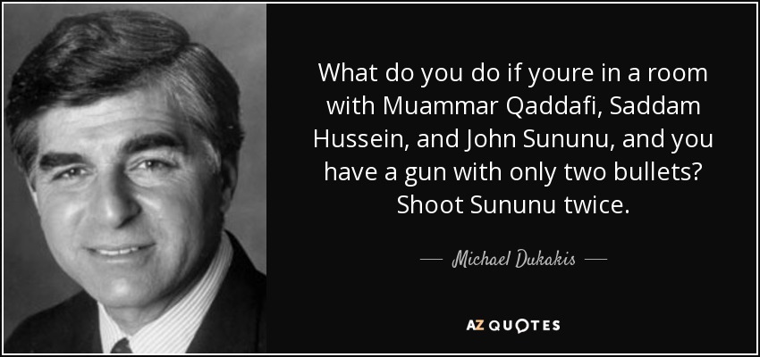 What do you do if youre in a room with Muammar Qaddafi, Saddam Hussein, and John Sununu, and you have a gun with only two bullets? Shoot Sununu twice. - Michael Dukakis