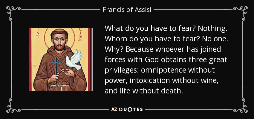 What do you have to fear? Nothing. Whom do you have to fear? No one. Why? Because whoever has joined forces with God obtains three great privileges: omnipotence without power, intoxication without wine, and life without death. - Francis of Assisi