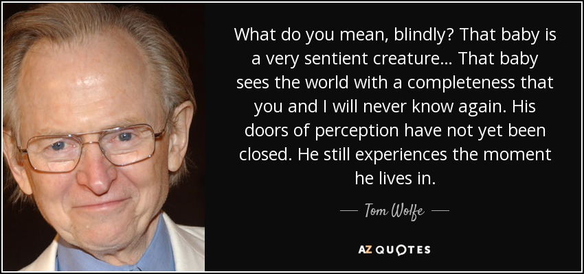 What do you mean, blindly? That baby is a very sentient creature… That baby sees the world with a completeness that you and I will never know again. His doors of perception have not yet been closed. He still experiences the moment he lives in. - Tom Wolfe