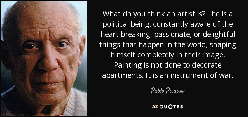 What do you think an artist is? ...he is a political being, constantly aware of the heart breaking, passionate, or delightful things that happen in the world, shaping himself completely in their image. Painting is not done to decorate apartments. It is an instrument of war. - Pablo Picasso