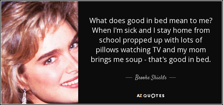 What does good in bed mean to me? When I'm sick and I stay home from school propped up with lots of pillows watching TV and my mom brings me soup - that's good in bed. - Brooke Shields