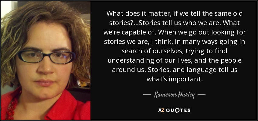 What does it matter, if we tell the same old stories? ...Stories tell us who we are. What we’re capable of. When we go out looking for stories we are, I think, in many ways going in search of ourselves, trying to find understanding of our lives, and the people around us. Stories, and language tell us what’s important. - Kameron Hurley