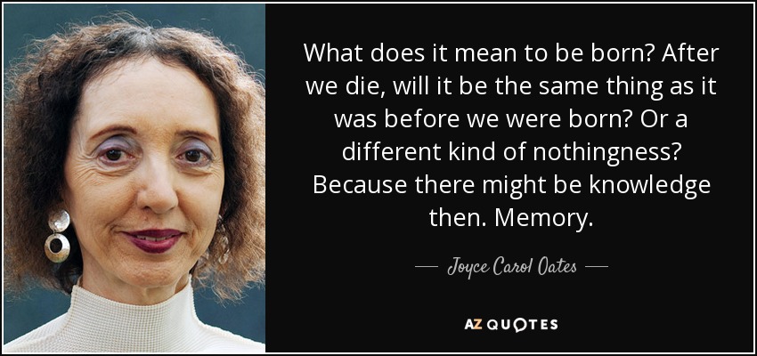 What does it mean to be born? After we die, will it be the same thing as it was before we were born? Or a different kind of nothingness? Because there might be knowledge then. Memory. - Joyce Carol Oates