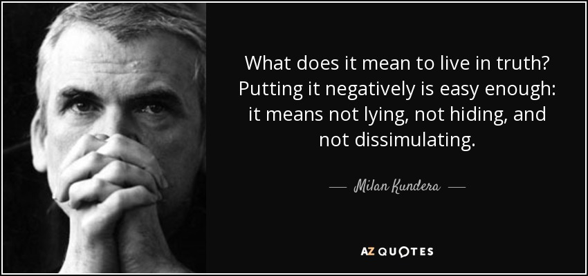What does it mean to live in truth? Putting it negatively is easy enough: it means not lying, not hiding, and not dissimulating. - Milan Kundera