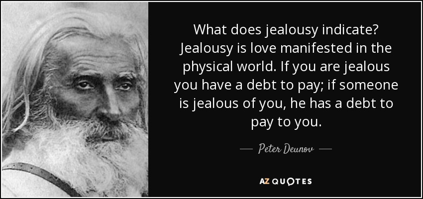 What does jealousy indicate? Jealousy is love manifested in the physical world. If you are jealous you have a debt to pay; if someone is jealous of you, he has a debt to pay to you. - Peter Deunov