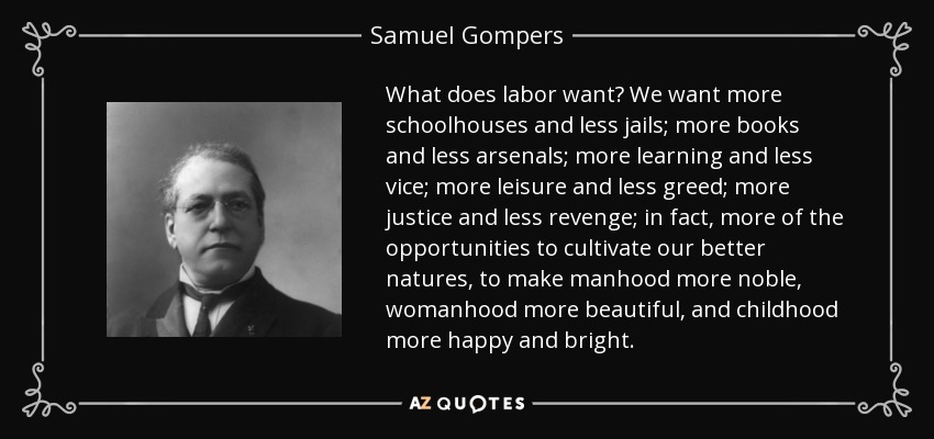 What does labor want? We want more schoolhouses and less jails; more books and less arsenals; more learning and less vice; more leisure and less greed; more justice and less revenge; in fact, more of the opportunities to cultivate our better natures, to make manhood more noble, womanhood more beautiful, and childhood more happy and bright. - Samuel Gompers