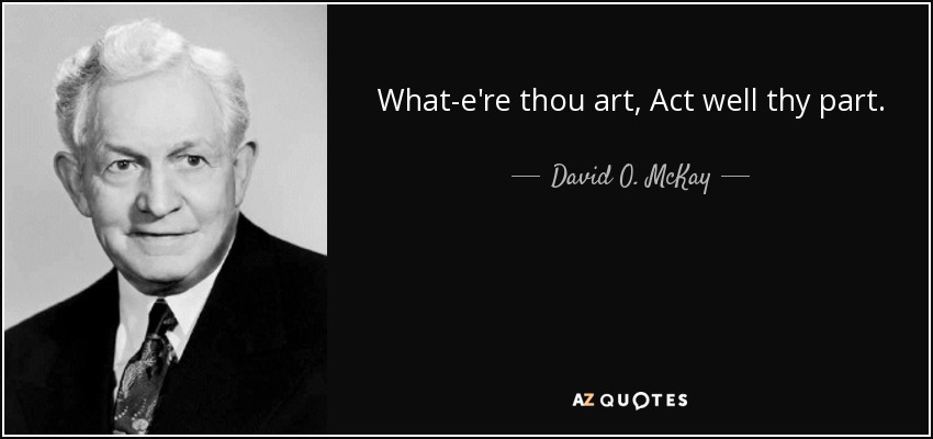 What-e're thou art, Act well thy part. - David O. McKay