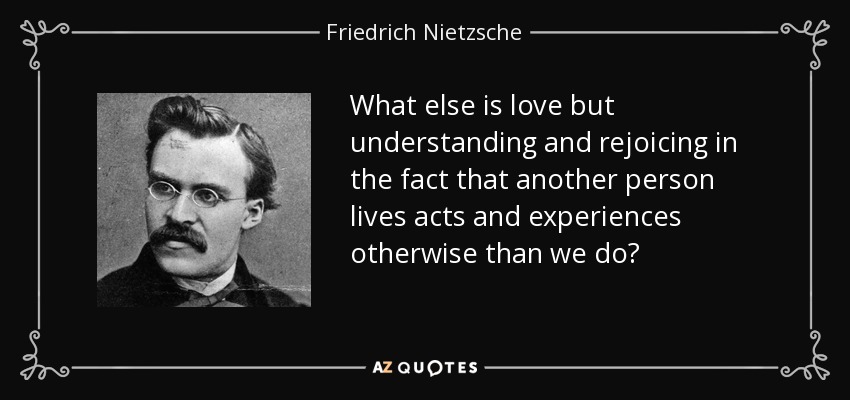 What else is love but understanding and rejoicing in the fact that another person lives acts and experiences otherwise than we do? - Friedrich Nietzsche