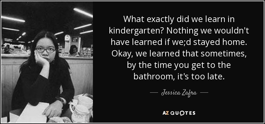What exactly did we learn in kindergarten? Nothing we wouldn't have learned if we;d stayed home. Okay, we learned that sometimes, by the time you get to the bathroom, it's too late. - Jessica Zafra