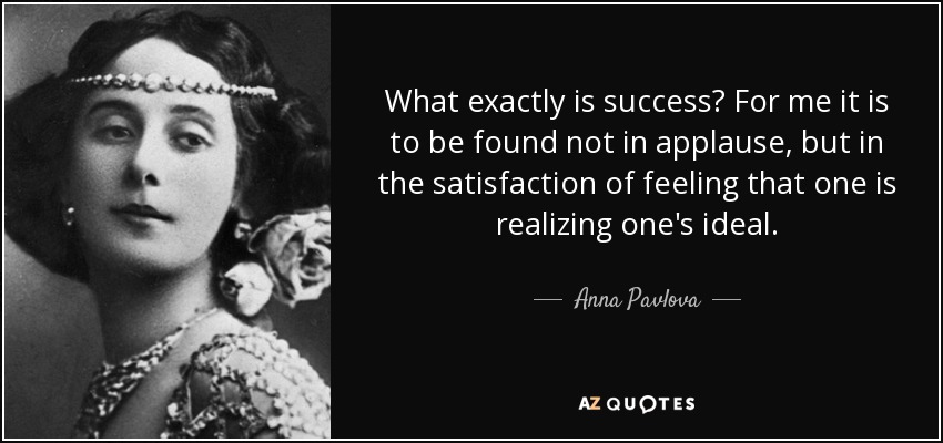 What exactly is success? For me it is to be found not in applause, but in the satisfaction of feeling that one is realizing one's ideal. - Anna Pavlova