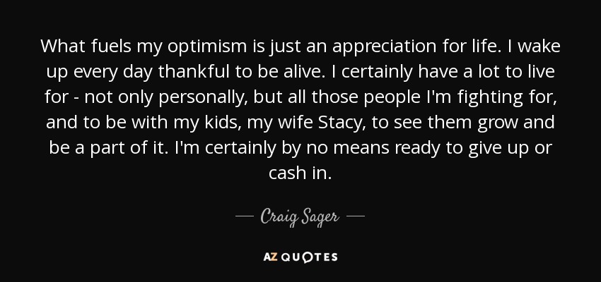 What fuels my optimism is just an appreciation for life. I wake up every day thankful to be alive. I certainly have a lot to live for - not only personally, but all those people I'm fighting for, and to be with my kids, my wife Stacy, to see them grow and be a part of it. I'm certainly by no means ready to give up or cash in. - Craig Sager