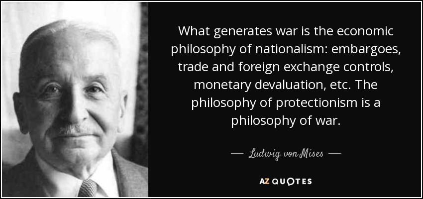 What generates war is the economic philosophy of nationalism: embargoes, trade and foreign exchange controls, monetary devaluation, etc. The philosophy of protectionism is a philosophy of war. - Ludwig von Mises