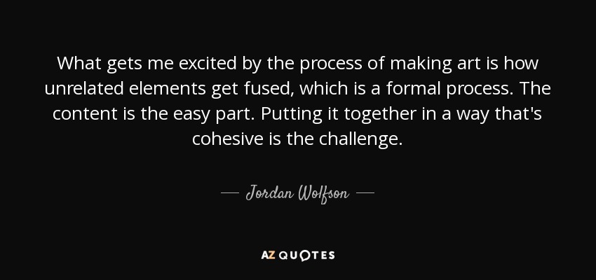 What gets me excited by the process of making art is how unrelated elements get fused, which is a formal process. The content is the easy part. Putting it together in a way that's cohesive is the challenge. - Jordan Wolfson