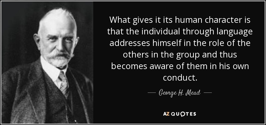 What gives it its human character is that the individual through language addresses himself in the role of the others in the group and thus becomes aware of them in his own conduct. - George H. Mead