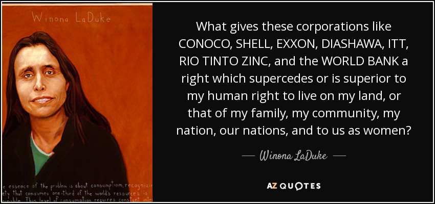 What gives these corporations like CONOCO, SHELL, EXXON, DIASHAWA, ITT, RIO TINTO ZINC, and the WORLD BANK a right which supercedes or is superior to my human right to live on my land, or that of my family, my community, my nation, our nations, and to us as women? - Winona LaDuke